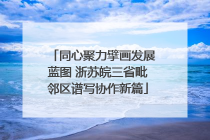 同心聚力擘画发展蓝图 浙苏皖三省毗邻区谱写协作新篇