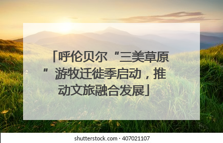 呼伦贝尔“三美草原”游牧迁徙季启动，推动文旅融合发展