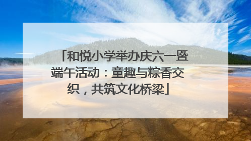 和悦小学举办庆六一暨端午活动：童趣与粽香交织，共筑文化桥梁