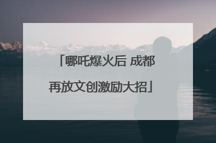 哪吒爆火后 成都再放文创激励大招