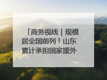 商务视线｜规模居全国前列！山东累计承担国家援外项目340多个
