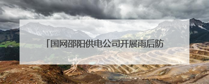 国网邵阳供电公司开展雨后防汛特巡 筑牢电网安全防线