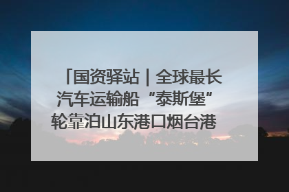 国资驿站｜全球最长汽车运输船“泰斯堡”轮靠泊山东港口烟台港；渤海最大油气平台完成浮托安装