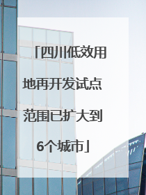 四川低效用地再开发试点范围已扩大到6个城市