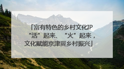 富有特色的乡村文化IP“活”起来、“火”起来，文化赋能京津冀乡村振兴