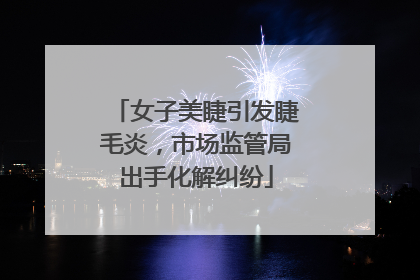 女子美睫引发睫毛炎，市场监管局出手化解纠纷