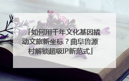 如何用千年文化基因撬动文旅新坐标？曲阜鲁源村解锁超级IP新范式