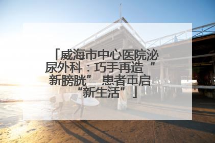 威海市中心医院泌尿外科：巧手再造“新膀胱” 患者重启“新生活”