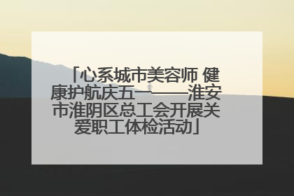 心系城市美容师 健康护航庆五一——淮安市淮阴区总工会开展关爱职工体检活动