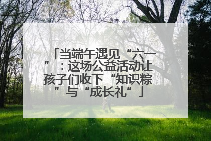 当端午遇见“六一”：这场公益活动让孩子们收下“知识粽”与“成长礼”