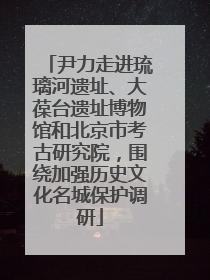 尹力走进琉璃河遗址、大葆台遗址博物馆和北京市考古研究院，围绕加强历史文化名城保护调研