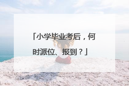 小学毕业考后，何时派位、报到？