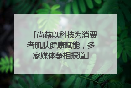 尚赫以科技为消费者肌肤健康赋能，多家媒体争相报道
