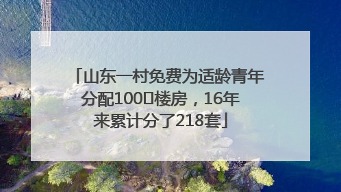山东一村免费为适龄青年分配100㎡楼房，16年来累计分了218套
