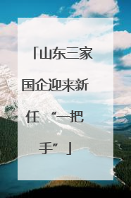 山东三家国企迎来新任 “一把手”