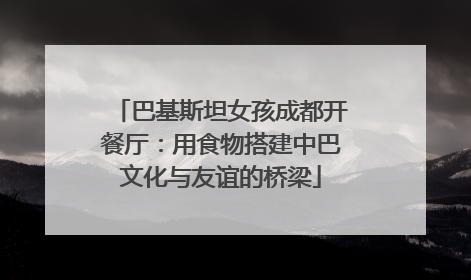 巴基斯坦女孩成都开餐厅：用食物搭建中巴文化与友谊的桥梁