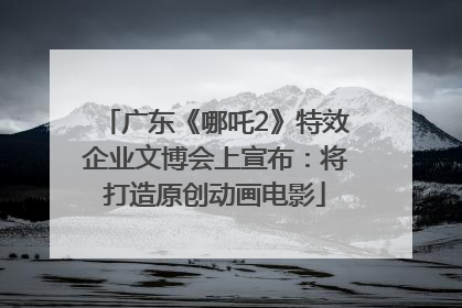 广东《哪吒2》特效企业文博会上宣布：将打造原创动画电影