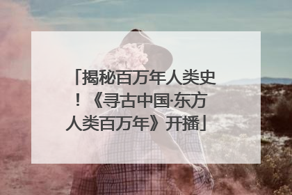 揭秘百万年人类史！《寻古中国·东方人类百万年》开播