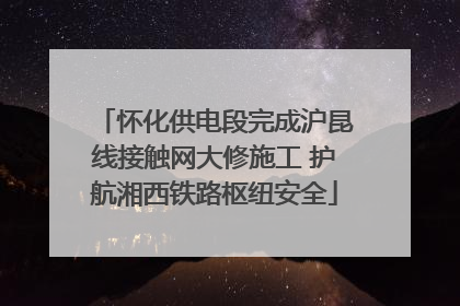 怀化供电段完成沪昆线接触网大修施工 护航湘西铁路枢纽安全