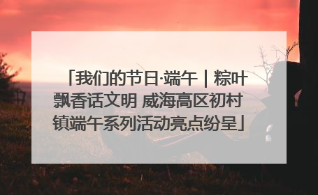 我们的节日·端午｜粽叶飘香话文明 威海高区初村镇端午系列活动亮点纷呈