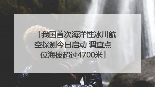 我国首次海洋性冰川航空探测今日启动 调查点位海拔超过4700米