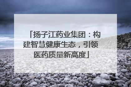 扬子江药业集团：构建智慧健康生态，引领医药质量新高度