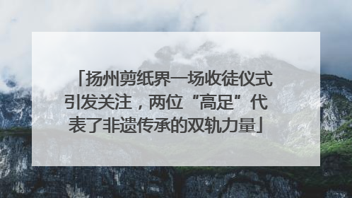 扬州剪纸界一场收徒仪式引发关注，两位“高足”代表了非遗传承的双轨力量