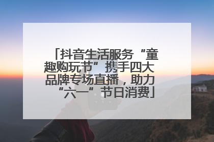 抖音生活服务“童趣购玩节”携手四大品牌专场直播，助力“六一”节日消费