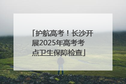 护航高考！长沙开展2025年高考考点卫生保障检查