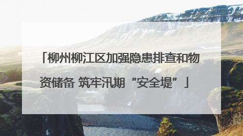 柳州柳江区加强隐患排查和物资储备 筑牢汛期“安全堤”