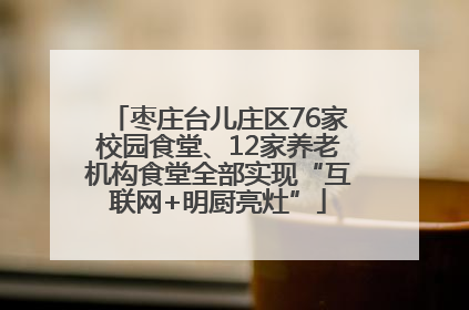 枣庄台儿庄区76家校园食堂、12家养老机构食堂全部实现“互联网+明厨亮灶”