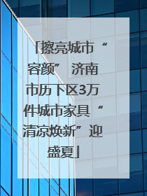 擦亮城市“容颜” 济南市历下区3万件城市家具“清凉焕新”迎盛夏