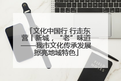 文化中国行 行走东营丨新城，“老”味道——我市文化传承发展擦亮地域特色
