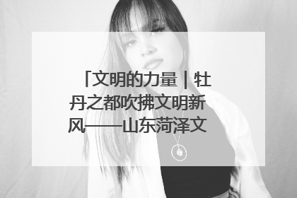 文明的力量｜牡丹之都吹拂文明新风——山东菏泽文明创建一线见闻
