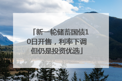 新一轮储蓄国债10日开售，利率下调但仍是投资优选