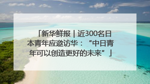 新华鲜报｜近300名日本青年应邀访华：“中日青年可以创造更好的未来”