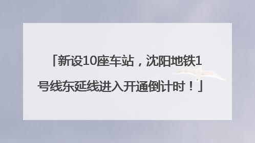 新设10座车站，沈阳地铁1号线东延线进入开通倒计时！