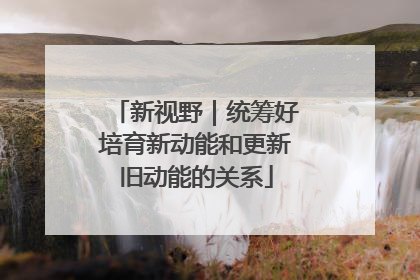 新视野｜统筹好培育新动能和更新旧动能的关系