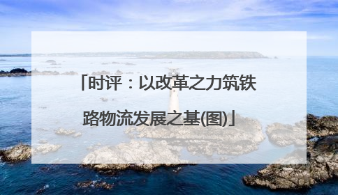 时评：以改革之力筑铁路物流发展之基(图)