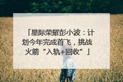 星际荣耀彭小波：计划今年完成首飞，挑战火箭“入轨+回收”