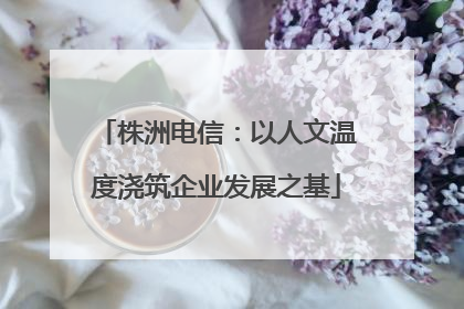 株洲电信：以人文温度浇筑企业发展之基