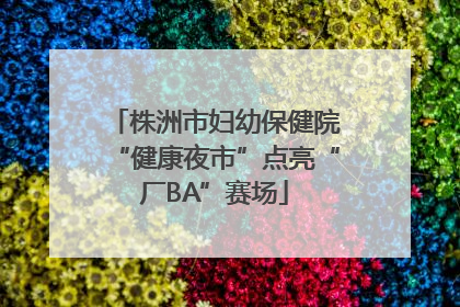 株洲市妇幼保健院“健康夜市”点亮“厂BA”赛场