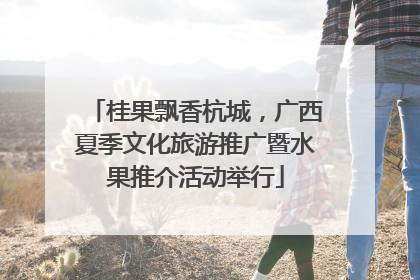 桂果飘香杭城，广西夏季文化旅游推广暨水果推介活动举行