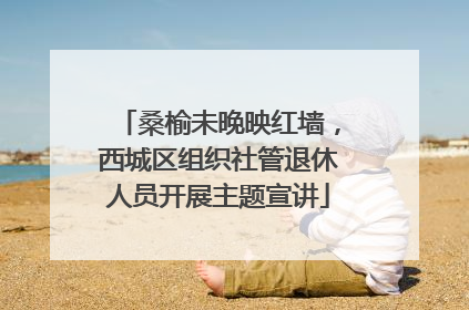 桑榆未晚映红墙，西城区组织社管退休人员开展主题宣讲