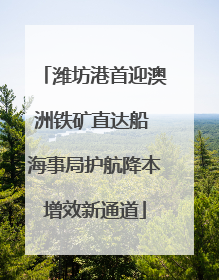 潍坊港首迎澳洲铁矿直达船 海事局护航降本增效新通道