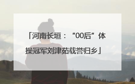 河南长垣：“00后”体操冠军刘津茹载誉归乡