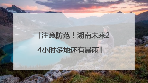 注意防范！湖南未来24小时多地还有暴雨