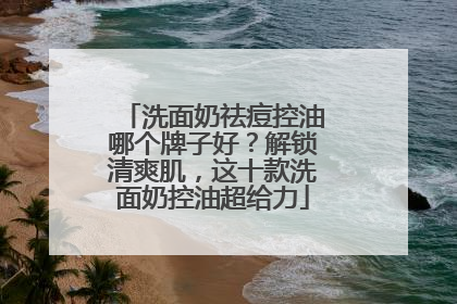洗面奶祛痘控油哪个牌子好？解锁清爽肌，这十款洗面奶控油超给力