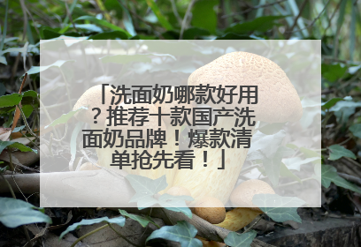 洗面奶哪款好用？推荐十款国产洗面奶品牌！爆款清单抢先看！