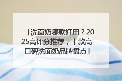 洗面奶哪款好用？2025高评分推荐，十款高口碑洗面奶品牌盘点